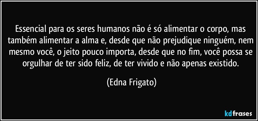 Essencial para os seres humanos não é só alimentar o corpo, mas também alimentar a alma e, desde que não prejudique ninguém, nem mesmo você, o jeito pouco importa, desde que no fim, você possa se orgulhar de ter sido feliz, de ter vivido e não apenas existido. (Edna Frigato)