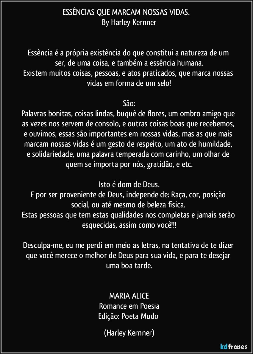 ESSÊNCIAS QUE MARCAM NOSSAS VIDAS.         
          By Harley Kernner          
        
        
Essência é a própria existência do que constitui a natureza de um ser, de uma coisa, e também a essência humana.
Existem muitos coisas,  pessoas, e atos praticados, que marca nossas vidas em forma de um selo!
        
São:
Palavras bonitas, coisas lindas, buquê de flores, um ombro amigo que as vezes nos servem de consolo, e outras coisas boas que recebemos, e ouvimos, essas são importantes em nossas vidas, mas as que mais marcam nossas vidas é um gesto de respeito, um ato de humildade, e solidariedade, uma palavra temperada com carinho, um olhar de quem se importa por nós, gratidão, e etc.
        
Isto é dom de Deus.
E por ser proveniente de Deus, independe de: Raça, cor, posição social, ou até mesmo de beleza física. 
Estas pessoas que tem estas qualidades nos completas e jamais serão esquecidas, assim como você!!!
        
Desculpa-me, eu me perdi em meio as letras, na tentativa de te dizer que você merece o melhor de Deus para sua vida, e para te desejar uma boa tarde.
        
        
MARIA ALICE
Romance em Poesia
Edição: Poeta Mudo (Harley Kernner)