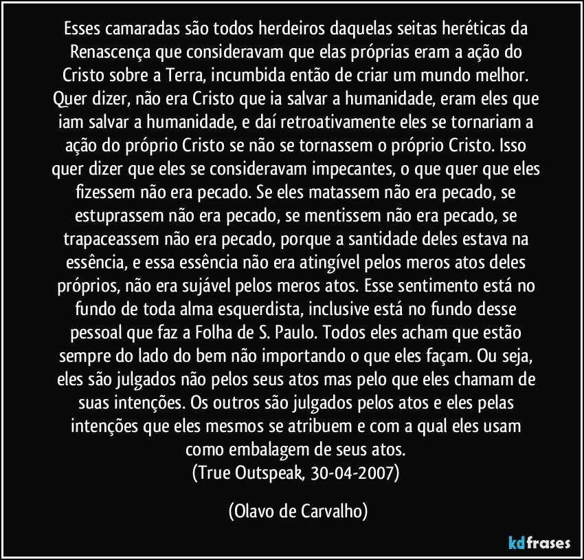 Esses camaradas são todos herdeiros daquelas seitas heréticas da Renascença que consideravam que elas próprias eram a ação do Cristo sobre a Terra, incumbida então de criar um mundo melhor. Quer dizer, não era Cristo que ia salvar a humanidade, eram eles que iam salvar a humanidade, e daí retroativamente eles se tornariam a ação do próprio Cristo se não se tornassem o próprio Cristo. Isso quer dizer que eles se consideravam impecantes, o que quer que eles fizessem não era pecado. Se eles matassem não era pecado, se estuprassem não era pecado, se mentissem não era pecado, se trapaceassem não era pecado, porque a santidade deles estava na essência, e essa essência não era atingível pelos meros atos deles próprios, não era sujável pelos meros atos. Esse sentimento está no fundo de toda alma esquerdista, inclusive está no fundo desse pessoal que faz a Folha de S. Paulo. Todos eles acham que estão sempre do lado do bem não importando o que eles façam. Ou seja, eles são julgados não pelos seus atos mas pelo que eles chamam de suas intenções. Os outros são julgados pelos atos e eles pelas intenções que eles mesmos se atribuem e com a qual eles usam como embalagem de seus atos. 
(True Outspeak, 30-04-2007) (Olavo de Carvalho)