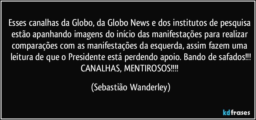 Esses canalhas da Globo, da Globo News e dos institutos de pesquisa estão apanhando imagens do início das manifestações para realizar comparações com as manifestações da esquerda, assim fazem uma leitura de que o Presidente está perdendo apoio. Bando de safados!!!
CANALHAS, MENTIROSOS!!! (Sebastião Wanderley)