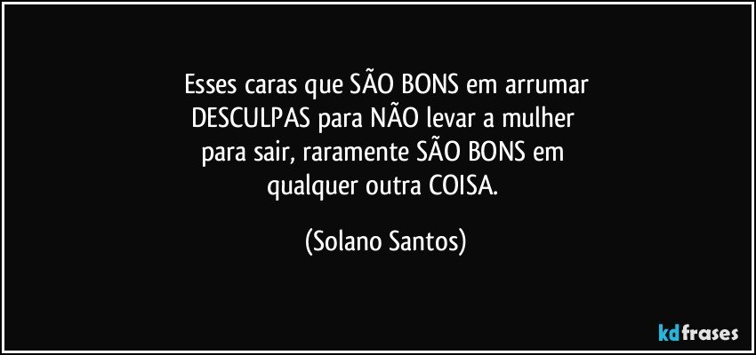 Esses caras que SÃO BONS em arrumar
DESCULPAS para NÃO  levar a mulher 
para sair, raramente SÃO BONS em 
qualquer outra COISA. (Solano Santos)