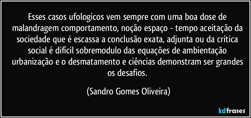 Esses casos ufologicos vem sempre com uma boa dose de malandragem comportamento, noção espaço - tempo aceitação da sociedade que é escassa a conclusão exata, adjunta ou da crítica social é difícil sobremodulo das equações de ambientação urbanização e o desmatamento e ciências demonstram ser grandes os desafios. (Sandro Gomes Oliveira)