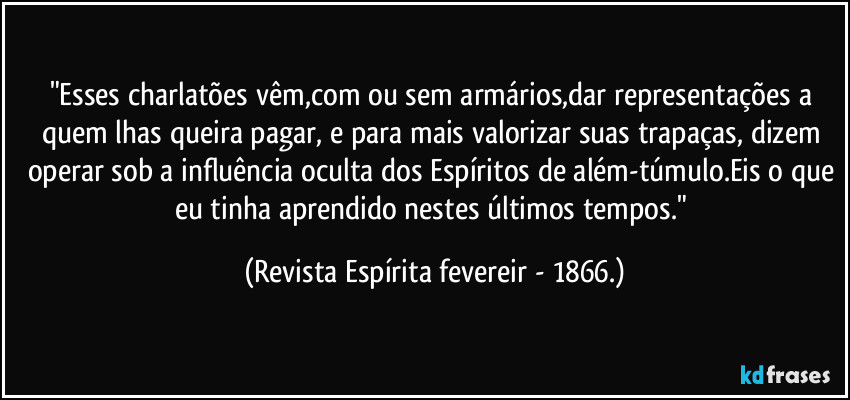 "Esses charlatões vêm,com ou sem armários,dar representações a quem lhas queira pagar, e para mais valorizar suas trapaças, dizem operar sob a influência oculta dos Espíritos de além-túmulo.Eis o que eu tinha aprendido nestes últimos tempos." (Revista Espírita fevereir - 1866.)
