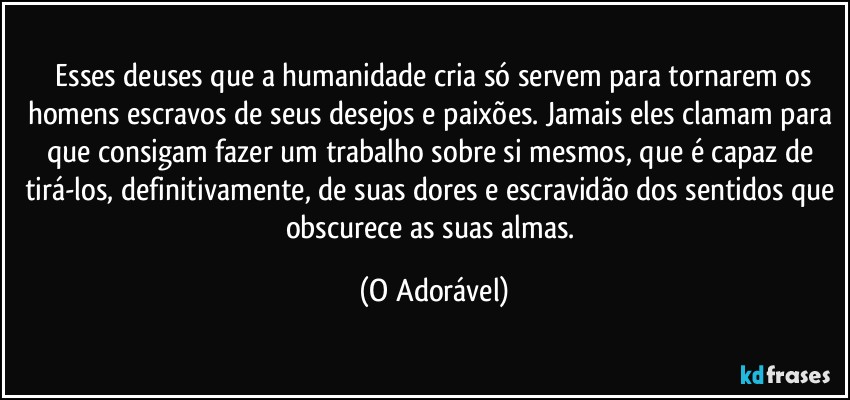⁠Esses deuses que a humanidade cria só servem para tornarem os homens escravos de seus desejos e paixões. Jamais eles clamam para que consigam fazer um trabalho sobre si mesmos, que é capaz de tirá-los, definitivamente, de suas dores e escravidão dos sentidos que obscurece as suas almas. (O Adorável)