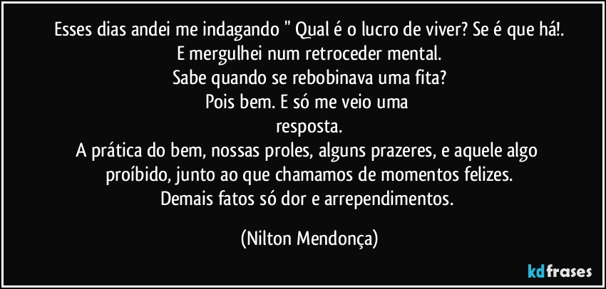 Esses dias andei me indagando " Qual é o lucro de viver? Se é que há!.
E mergulhei num retroceder mental.
Sabe quando se rebobinava uma fita?
Pois bem. E só me veio uma resposta.
A prática do bem, nossas proles, alguns prazeres, e aquele algo proíbido, junto ao que chamamos de momentos felizes.
Demais fatos só dor e arrependimentos. (Nilton Mendonça)