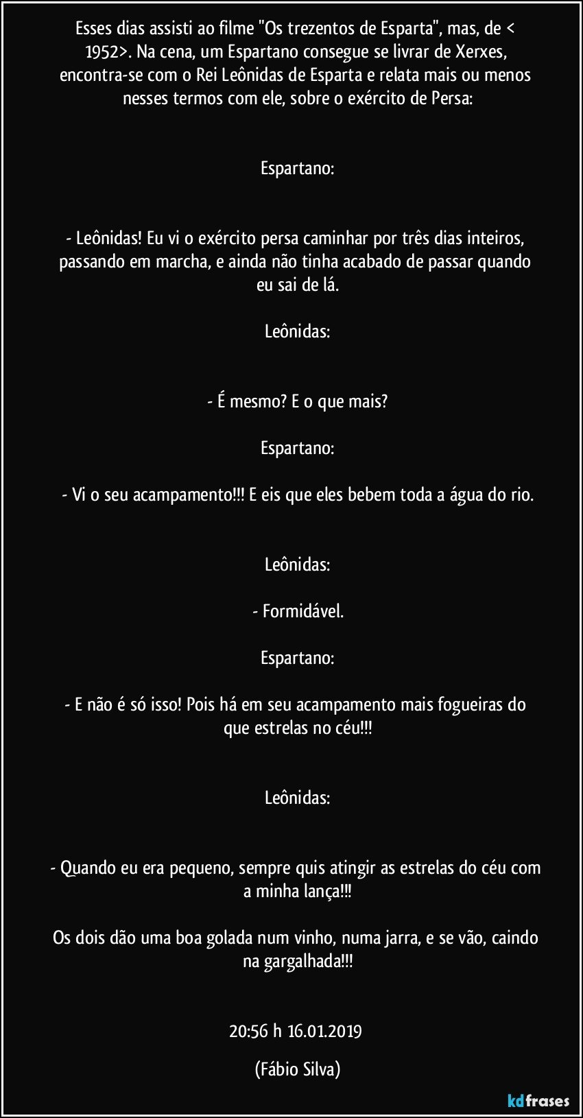 Esses dias assisti ao filme "Os trezentos de Esparta", mas, de < 1952>. Na cena, um Espartano consegue se livrar de Xerxes, encontra-se com o Rei Leônidas de Esparta e relata mais ou menos nesses termos com ele, sobre o exército de Persa:


Espartano:


- Leônidas! Eu vi o exército persa caminhar por três dias inteiros, passando em marcha, e ainda não tinha acabado de passar quando eu sai de lá.

Leônidas:


- É mesmo? E o que mais?

Espartano:

- Vi o seu acampamento!!! E eis que eles bebem toda a água do rio.


Leônidas:

- Formidável.

Espartano:

- E não é só isso! Pois há em seu acampamento mais fogueiras do que estrelas no céu!!!


Leônidas:


- Quando eu era pequeno, sempre quis atingir as estrelas do céu com a minha lança!!!

Os dois dão uma boa golada num vinho, numa jarra, e se vão, caindo na gargalhada!!!


20:56 h  16.01.2019 (Fábio Silva)