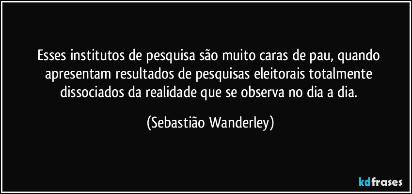 Esses institutos de pesquisa são muito caras de pau, quando apresentam resultados de pesquisas eleitorais totalmente dissociados da realidade que se observa no dia a dia. (Sebastião Wanderley)