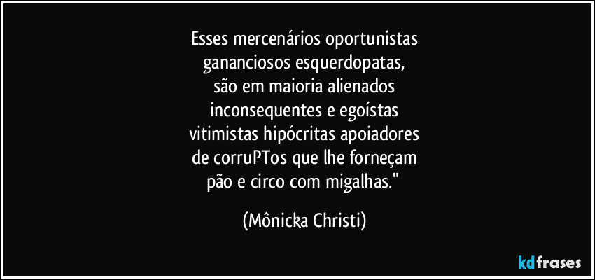 Esses mercenários oportunistas
gananciosos esquerdopatas,
são em maioria alienados
inconsequentes e egoístas
vitimistas hipócritas apoiadores
de corruPTos que lhe forneçam
pão e circo com migalhas." (Mônicka Christi)