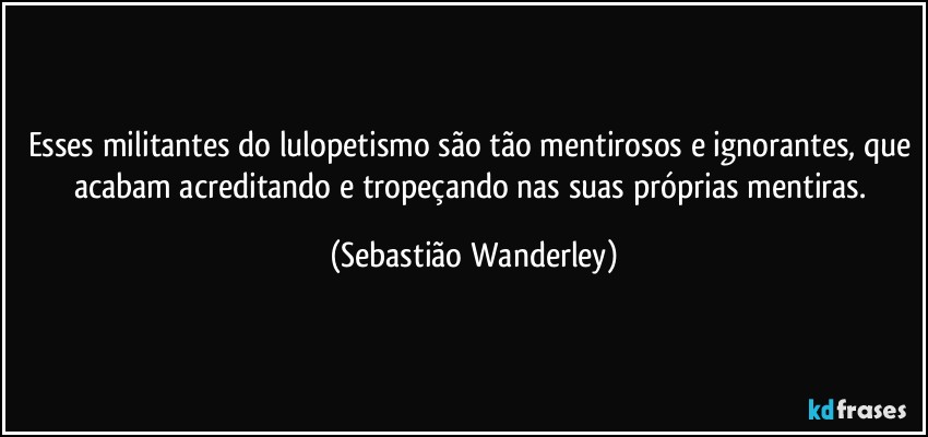 Esses militantes do lulopetismo são tão mentirosos e ignorantes, que acabam acreditando e tropeçando nas suas próprias mentiras. (Sebastião Wanderley)
