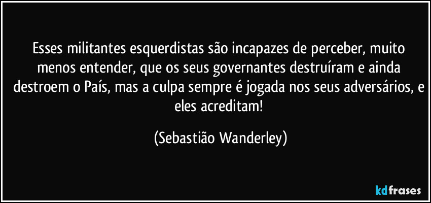 Esses militantes esquerdistas são incapazes de perceber, muito menos entender, que os seus governantes destruíram e ainda destroem o País, mas a culpa sempre é jogada nos seus adversários, e eles acreditam! (Sebastião Wanderley)