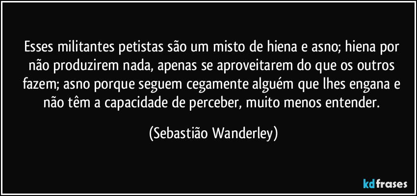 Esses militantes petistas são um misto de hiena e asno; hiena por não produzirem nada, apenas se aproveitarem do que os outros fazem; asno porque seguem cegamente alguém que lhes engana e não têm a capacidade de perceber, muito menos entender. (Sebastião Wanderley)