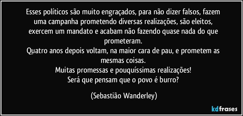 Esses políticos são muito engraçados, para não dizer falsos, fazem uma campanha prometendo diversas realizações, são eleitos, exercem um mandato e acabam não fazendo quase nada do que prometeram. 
Quatro anos depois voltam, na maior cara de pau, e prometem as mesmas coisas. 
Muitas promessas e pouquíssimas realizações! 
Será que pensam que o povo é burro? (Sebastião Wanderley)