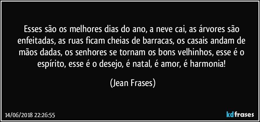 Esses são os melhores dias do ano, a neve cai, as árvores são enfeitadas, as ruas ficam cheias de barracas, os casais andam de mãos dadas, os senhores se tornam os bons velhinhos, esse é o espírito, esse é o desejo, é natal, é amor, é harmonia! (Jean Frases)