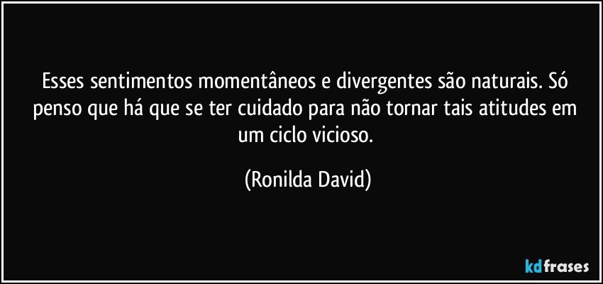 Esses sentimentos momentâneos e divergentes são naturais. Só penso que há que se ter cuidado para não tornar tais atitudes em um ciclo vicioso. (Ronilda David)