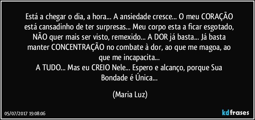 Está a chegar o dia, a hora... A ansiedade cresce... O meu CORAÇÃO está cansadinho de ter surpresas... Meu corpo esta a ficar esgotado, NÃO quer mais ser visto, remexido... A DOR já basta... Já basta manter CONCENTRAÇÃO no combate à dor, ao que me magoa, ao que me incapacita... 
A TUDO... Mas eu CREIO Nele... Espero e alcanço, porque Sua Bondade é Única... (Maria Luz)