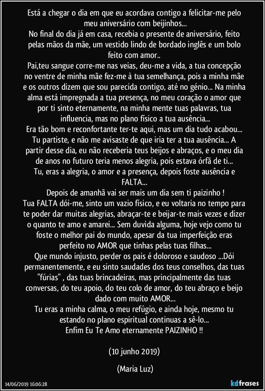 Está a chegar o dia em que eu acordava contigo a felicitar-me pelo meu aniversário com beijinhos...
No final do dia já em casa, recebia o presente de aniversário, feito pelas mãos da  mãe, um vestido lindo de bordado inglês e um bolo feito com amor..  
Pai,teu sangue corre-me nas veias, deu-me a vida, a tua concepção no ventre de minha mãe fez-me à tua semelhança, pois a minha mãe e os outros dizem que sou parecida contigo, até no génio... Na minha alma está impregnada a tua presença, no meu coração o amor que por ti sinto eternamente, na minha mente tuas palavras, tua influencia, mas no plano físico a tua ausência...
Era tão bom e reconfortante ter-te aqui, mas um dia tudo acabou... Tu partiste, e não me avisaste de que iria ter a tua ausência...  A partir desse dia, eu não receberia teus beijos e abraços, e o meu dia de anos no futuro teria menos alegria, pois estava órfã de ti... 
Tu, eras a alegria, o amor e a presença, depois foste ausência e FALTA... 
Depois de amanhã vai ser mais um dia sem ti paizinho !
Tua FALTA dói-me, sinto um vazio físico, e eu voltaria no tempo para te poder dar muitas alegrias, abraçar-te e beijar-te mais vezes e dizer o quanto te amo e amarei... Sem duvida alguma, hoje vejo como tu foste o melhor pai do mundo, apesar da tua imperfeição eras perfeito no AMOR que tinhas pelas tuas filhas...
Que mundo injusto, perder os pais é doloroso e saudoso ...Dói permanentemente, e eu sinto saudades dos teus conselhos, das tuas "fúrias" , das tuas brincadeiras, mas principalmente das tuas conversas, do teu apoio, do teu colo de amor, do teu abraço e beijo dado com muito AMOR...
Tu eras a minha calma, o meu refúgio, e ainda hoje, mesmo tu estando no plano espiritual continuas a sê-lo...  
Enfim Eu Te Amo eternamente PAIZINHO !! 

(10 junho 2019) (Maria Luz)