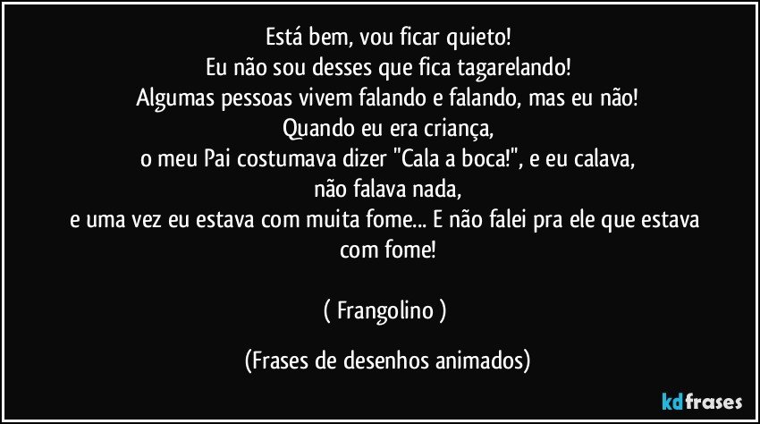 Está bem, vou ficar quieto!
Eu não sou desses que fica tagarelando!
Algumas pessoas vivem falando e falando, mas eu não!
Quando eu era criança,
o meu Pai costumava dizer "Cala a boca!'', e eu calava,
não falava nada,
e uma vez eu estava com muita fome... E não falei pra ele que estava com fome!

( Frangolino ) (Frases de desenhos animados)