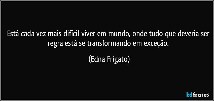 Está cada vez mais difícil viver em mundo, onde tudo que deveria ser regra está se transformando em exceção. (Edna Frigato)