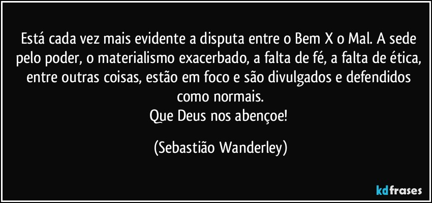 Está cada vez mais evidente a disputa entre o Bem X o Mal. A sede pelo poder, o materialismo exacerbado, a falta de fé, a falta de ética, entre outras coisas, estão em foco e são divulgados e defendidos como normais.
Que Deus nos abençoe! (Sebastião Wanderley)