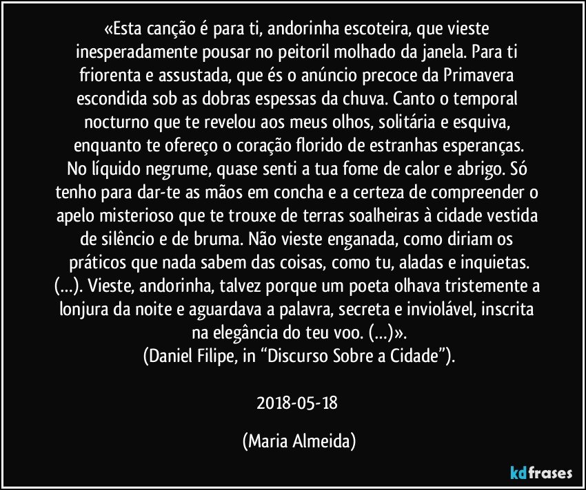 «Esta canção é para ti, andorinha escoteira, que vieste inesperadamente pousar no peitoril molhado da janela. Para ti friorenta e assustada, que és o anúncio precoce da Primavera escondida sob as dobras espessas da chuva. Canto o temporal nocturno que te revelou aos meus olhos, solitária e esquiva, enquanto te ofereço o coração florido de estranhas esperanças.
No líquido negrume, quase senti a tua fome de calor e abrigo. Só tenho para dar-te as mãos em concha e a certeza de compreender o apelo misterioso que te trouxe de terras soalheiras à cidade vestida de silêncio e de bruma. Não vieste enganada, como diriam os práticos que nada sabem das coisas, como tu, aladas e inquietas.
(…). Vieste, andorinha, talvez porque um poeta olhava tristemente a lonjura da noite e aguardava a palavra, secreta e inviolável, inscrita na elegância do teu voo. (…)».
(Daniel Filipe, in “Discurso Sobre a Cidade”).

2018-05-18 (Maria Almeida)