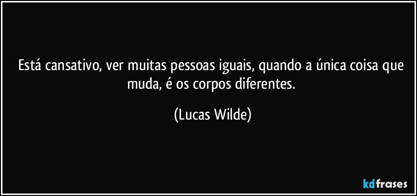 Está cansativo, ver muitas pessoas iguais, quando a única coisa que muda, é os corpos diferentes. (Lucas Wilde)