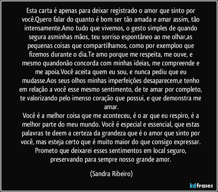 Esta carta é apenas para deixar registrado o amor que sinto por você.Quero falar do quanto é bom ser tão amada e amar assim, tão intensamente.Amo tudo que vivemos, o gesto simples de quando segura asminhas mãos, teu sorriso espontâneo ao me olhar,as pequenas coisas que compartilhamos, como por exemploo que fizemos durante o dia.Te amo porque me respeita, me ouve, e mesmo quandonão concorda com minhas ideias, me compreende e me apoia.Você aceita quem eu sou, e nunca pediu que eu mudasse.Aos seus olhos minhas imperfeições desaparecem,e tenho em relação a você esse mesmo sentimento, de te amar por completo, te valorizando pelo imenso coração que possui, e que demonstra me amar.
Você é a melhor coisa que me aconteceu, é o ar que eu respiro, é a melhor parte do meu mundo. Você é especial e essencial, que estas palavras te deem a certeza da grandeza que é o amor que sinto por você, mas esteja certo que é muito maior do que consigo expressar. Prometo que deixarei esses sentimentos em local seguro, preservando para sempre nosso grande amor. (Sandra Ribeiro)