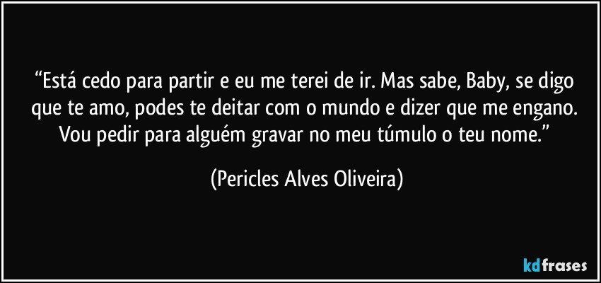 “Está cedo para partir e eu me terei de ir. Mas sabe, Baby, se digo que te amo, podes te deitar com o mundo e dizer que me engano. Vou pedir para alguém gravar no meu túmulo o teu nome.” (Pericles Alves Oliveira)