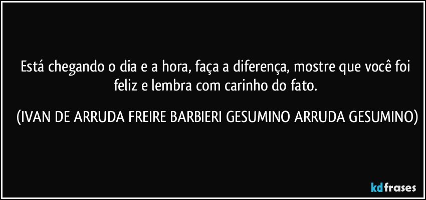 Está chegando o dia e a hora, faça a diferença, mostre que você foi feliz e lembra com carinho do fato. (IVAN DE ARRUDA FREIRE BARBIERI GESUMINO ARRUDA GESUMINO)