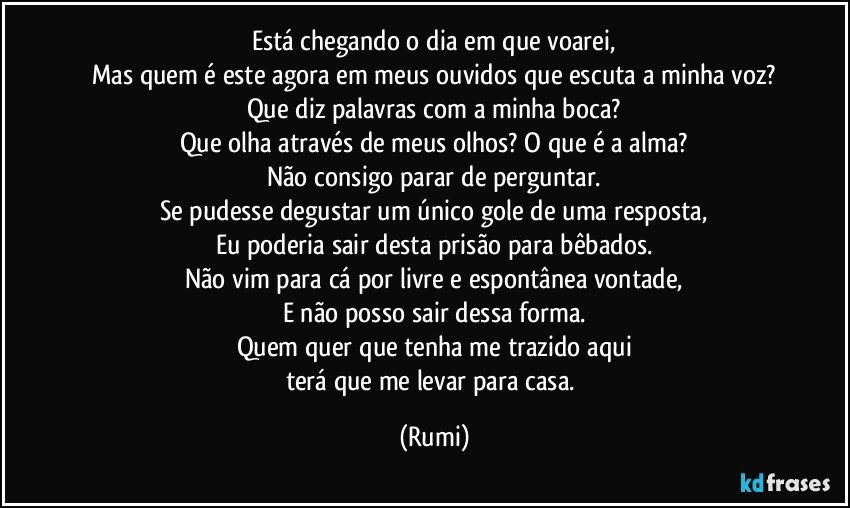 Está chegando o dia em que voarei,
Mas quem é este agora em meus ouvidos que escuta a minha voz?
Que diz palavras com a minha boca?
Que olha através de meus olhos? O que é a alma?
Não consigo parar de perguntar.
Se pudesse degustar um único gole de uma resposta,
Eu poderia sair desta prisão para bêbados.
Não vim para cá por livre e espontânea vontade,
E não posso sair dessa forma.
Quem quer que tenha me trazido aqui
terá que me levar para casa. (Rumi)