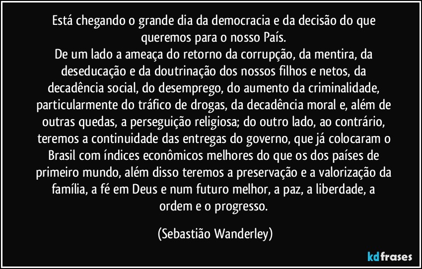 Está chegando o grande dia da democracia e da decisão do que queremos para o nosso País. 
De um lado a ameaça do retorno da corrupção, da mentira, da deseducação e da doutrinação dos nossos filhos e netos, da decadência social, do desemprego, do aumento da criminalidade, particularmente do tráfico de drogas, da decadência moral e, além de outras quedas, a perseguição religiosa; do outro lado, ao contrário, teremos a continuidade das entregas do governo, que já colocaram o Brasil com índices econômicos melhores do que os dos países de primeiro mundo, além disso teremos a preservação e a valorização da família, a fé em Deus e num futuro melhor, a paz, a liberdade, a ordem e o progresso. (Sebastião Wanderley)