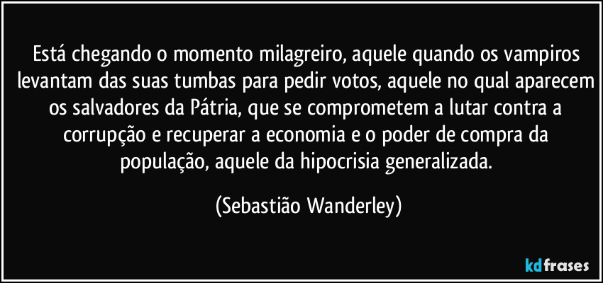 Está chegando o momento milagreiro, aquele quando os vampiros levantam das suas tumbas para pedir votos, aquele no qual aparecem os salvadores da Pátria, que se comprometem a lutar contra a corrupção e recuperar a economia e o poder de compra da população, aquele da hipocrisia generalizada. (Sebastião Wanderley)