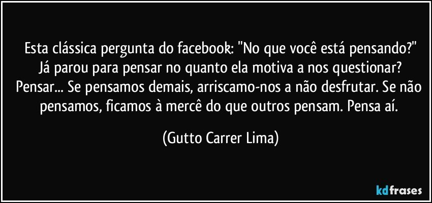 Esta clássica pergunta do facebook: "No que você está pensando?"
Já parou para pensar no quanto ela motiva a nos questionar?
Pensar... Se pensamos demais, arriscamo-nos a não desfrutar. Se não pensamos, ficamos à mercê do que outros pensam. Pensa aí. (Gutto Carrer Lima)