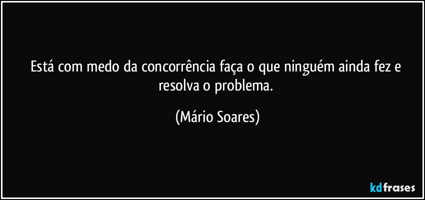 Está com medo da concorrência faça o que ninguém ainda fez e resolva o problema. (Mário Soares)