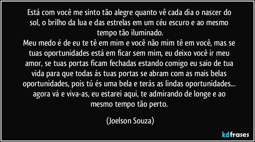 Está com você me sinto tão alegre quanto vê cada dia o nascer do sol, o brilho da lua e das estrelas em um céu escuro e ao mesmo tempo tão iluminado.
Meu medo é de eu te tê em mim e você não mim tê em você, mas se tuas oportunidades está em ficar sem mim, eu deixo você ir meu amor, se tuas portas ficam fechadas estando comigo eu saio de tua vida para que todas ás tuas portas se abram com as mais belas oportunidades, pois tú és uma bela e terás as lindas oportunidades... agora vá e viva-as, eu estarei aqui, te admirando de longe e ao mesmo tempo tão perto. (Joelson Souza)