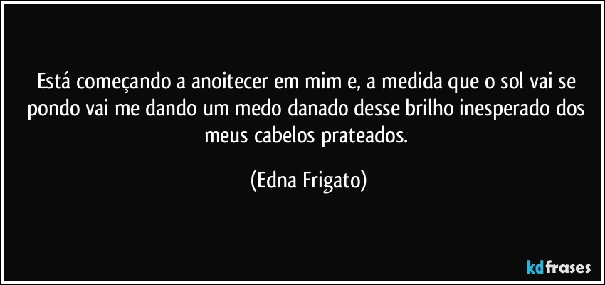 Está começando a anoitecer em mim e, a medida que o sol vai se pondo vai me dando um medo danado desse brilho inesperado dos meus cabelos prateados. (Edna Frigato)