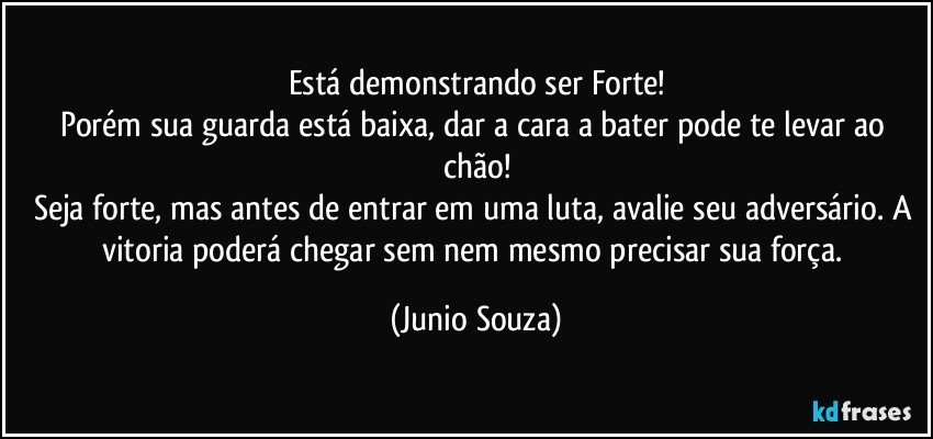 Está demonstrando ser Forte!
Porém sua guarda está baixa, dar a cara a bater pode te levar ao chão!
Seja forte, mas antes de entrar em uma luta, avalie seu adversário. A vitoria poderá chegar sem nem mesmo precisar sua força. (Junio Souza)