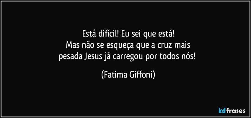 Está difícil! Eu sei que está!
Mas não se esqueça que a cruz mais
pesada Jesus já carregou por todos nós! (Fatima Giffoni)