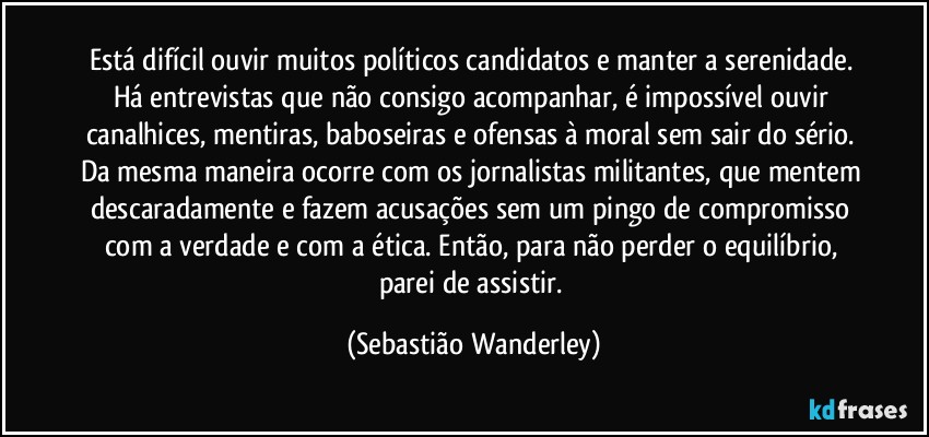 Está difícil ouvir muitos políticos candidatos e manter a serenidade. Há entrevistas que não consigo acompanhar, é impossível ouvir canalhices, mentiras, baboseiras e ofensas à moral sem sair do sério. Da mesma maneira ocorre com os jornalistas militantes, que mentem descaradamente e fazem acusações sem um pingo de compromisso com a verdade e com a ética. Então, para não perder o equilíbrio, parei de assistir. (Sebastião Wanderley)
