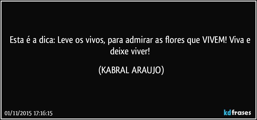 Esta é a dica: Leve os vivos, para admirar as flores que VIVEM!  Viva e deixe viver! (KABRAL ARAUJO)