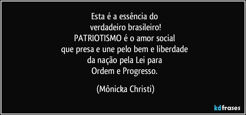 Esta é a essência do 
verdadeiro brasileiro!
PATRIOTISMO é o amor social 
que presa e une pelo bem e liberdade 
da nação pela Lei para 
Ordem e Progresso. (Mônicka Christi)