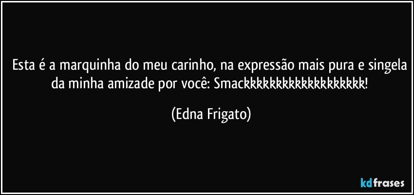 Esta é a marquinha do meu carinho, na expressão mais pura e singela da minha amizade por você: Smackkkkkkkkkkkkkkkkkkk! (Edna Frigato)