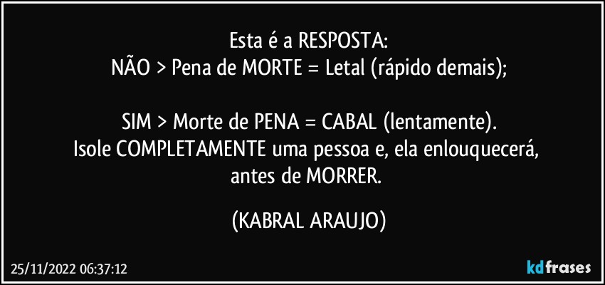 Esta é a RESPOSTA:
NÃO > Pena de MORTE = Letal (rápido demais);

SIM > Morte de PENA = CABAL (lentamente).
Isole COMPLETAMENTE uma pessoa e, ela enlouquecerá, 
antes de MORRER. (KABRAL ARAUJO)