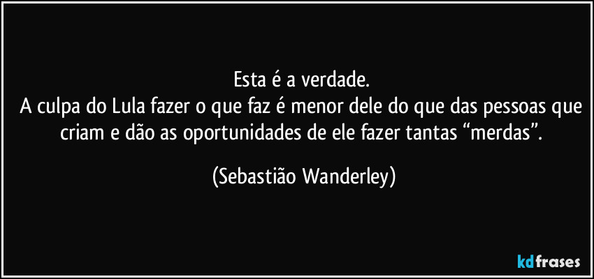 Esta é a verdade.
A culpa do Lula fazer o que faz é menor dele do que das pessoas que criam e dão as oportunidades de ele fazer tantas “merdas”. (Sebastião Wanderley)