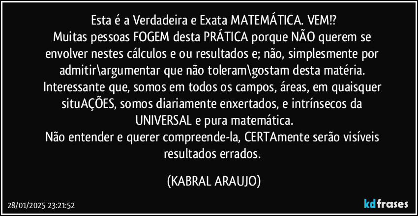 Esta é a Verdadeira e Exata MATEMÁTICA. VEM!?
Muitas pessoas FOGEM desta PRÁTICA porque NÃO querem se envolver nestes cálculos e/ou resultados e; não, simplesmente por admitir\argumentar que não toleram\gostam desta matéria. 
Interessante que, somos em todos os campos, áreas, em quaisquer situAÇÕES, somos diariamente enxertados, e intrínsecos da UNIVERSAL e pura matemática.
Não entender e querer compreende-la, CERTAmente serão visíveis resultados errados. (KABRAL ARAUJO)