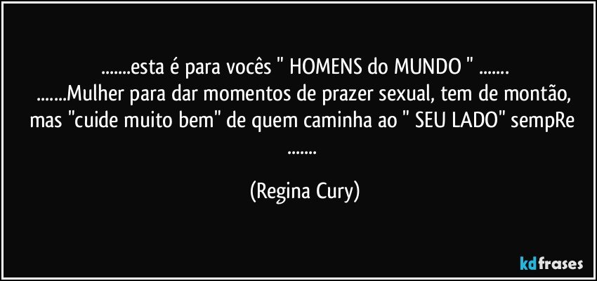 ...esta é para vocês " HOMENS do MUNDO " ...
 ...Mulher para dar momentos de prazer sexual, tem de montão, mas "cuide muito bem" de quem  caminha ao " SEU LADO" sempRe ... (Regina Cury)