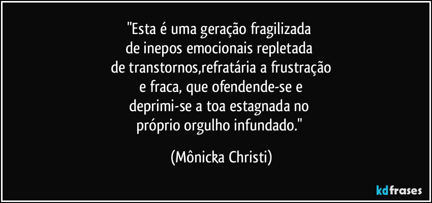 "Esta é uma geração fragilizada
de inepos emocionais repletada
de transtornos,refratária a frustração
e fraca, que ofendende-se e
deprimi-se a toa estagnada no
próprio orgulho infundado." (Mônicka Christi)