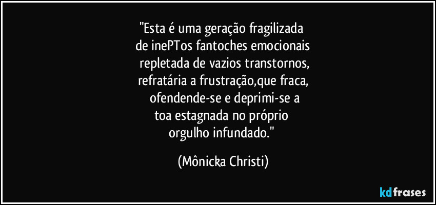 "Esta é uma geração fragilizada
de inePTos fantoches emocionais
repletada de vazios transtornos,
refratária a frustração,que fraca,
ofendende-se e deprimi-se a
toa estagnada no próprio
orgulho infundado." (Mônicka Christi)