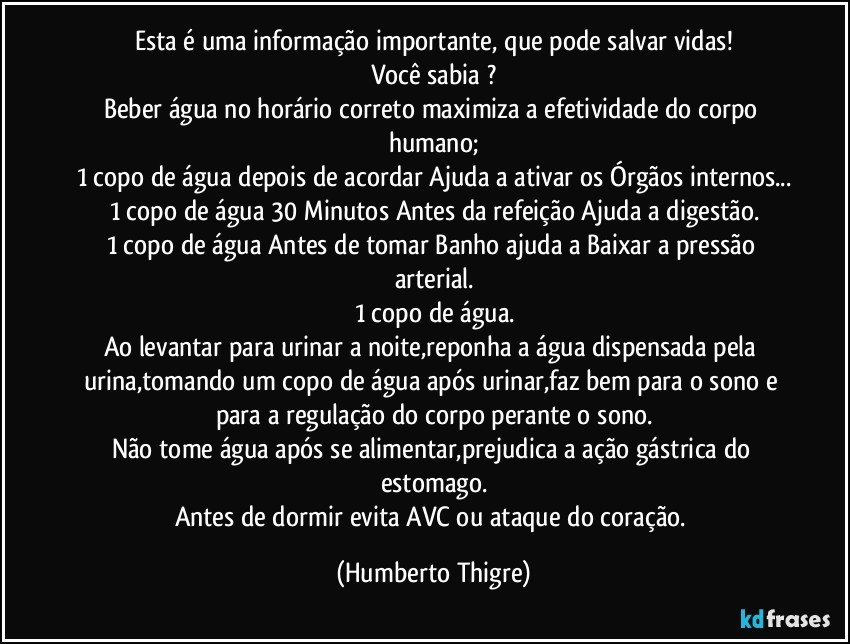 Esta é uma informação importante, que pode salvar vidas!
Você sabia ?
Beber água no horário correto maximiza a efetividade do corpo humano;
1 copo de água depois de acordar Ajuda a ativar os Órgãos internos...
1 copo de água 30 Minutos Antes da refeição Ajuda a digestão.
1 copo de água Antes de tomar Banho ajuda a Baixar a pressão arterial.
1 copo de água.
Ao levantar para urinar a noite,reponha a água dispensada pela urina,tomando um copo de água após urinar,faz bem para o sono e para a regulação do corpo perante o sono.
Não tome água após se alimentar,prejudica a ação gástrica do estomago.
Antes de dormir evita AVC ou ataque do coração. (Humberto Thigre)