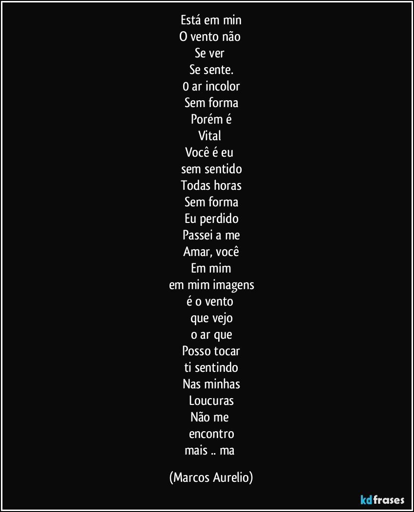 Está em min
O vento não 
Se ver 
Se sente.
0 ar incolor
Sem forma
Porém é
Vital 
Você é eu 
sem sentido
Todas horas
Sem forma
Eu perdido
Passei a me
Amar, você
Em mim
em mim imagens
é o vento 
que vejo
o ar que
Posso tocar
ti sentindo
Nas minhas
Loucuras
Não me 
encontro
mais .. ma (Marcos Aurelio)