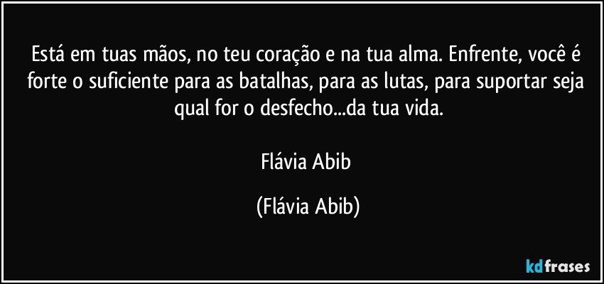 Está em tuas mãos, no teu coração e na tua alma. Enfrente, você é forte o suficiente para as batalhas, para as lutas, para suportar seja qual for o desfecho...da tua vida.

Flávia Abib (Flávia Abib)